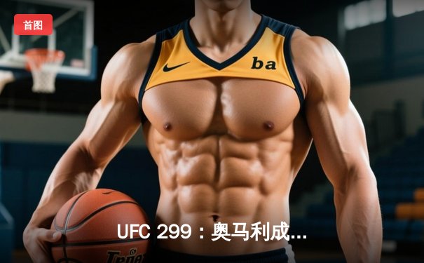 UFC 299：奥马利成功卫冕雏量级冠军，彼得·严遗憾败北