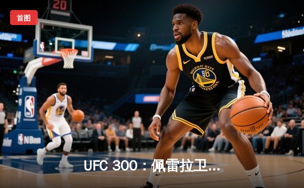 UFC 300：佩雷拉卫冕轻重量级冠军，中国力量张名扬TKO闪耀副赛
