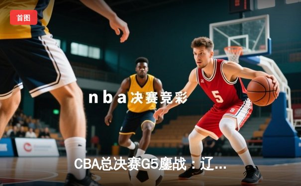 CBA总决赛G5鏖战：辽宁本钢加时逆转广东宏远 成功卫冕总冠军