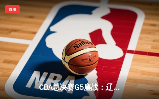 CBA总决赛G5鏖战：辽宁本钢加时逆转广东宏远 成功卫冕总冠军