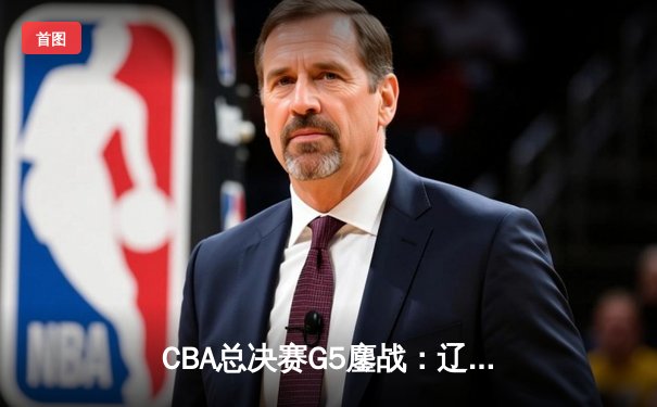 CBA总决赛G5鏖战：辽宁本钢加时逆转广东宏远 成功卫冕总冠军