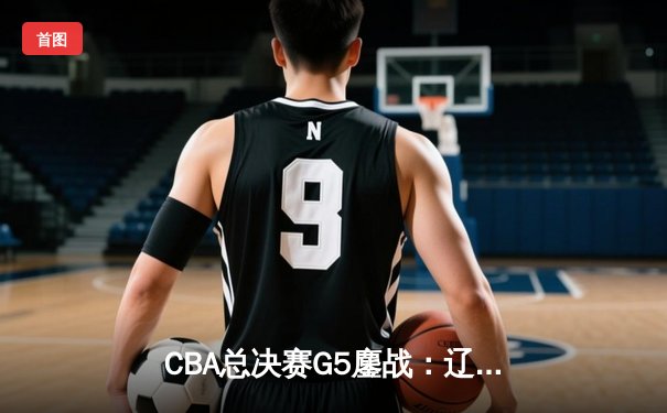 CBA总决赛G5鏖战：辽宁本钢加时逆转广东宏远 成功卫冕总冠军