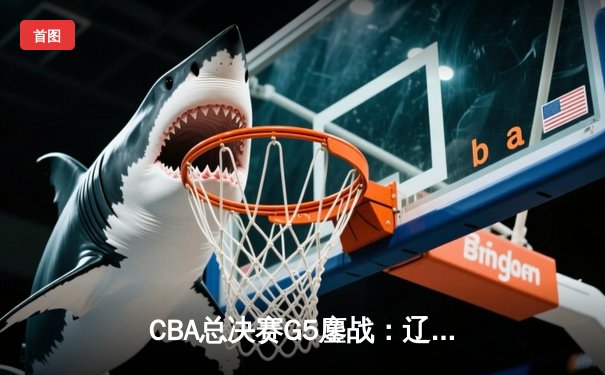 CBA总决赛G5鏖战：辽宁本钢加时逆转广东宏远 成功卫冕总冠军
