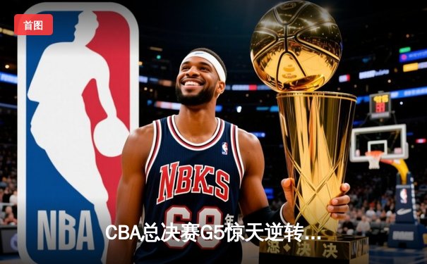 CBA总决赛G5惊天逆转！辽宁本钢加时险胜广东宏远夺队史第四冠
