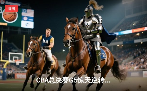 CBA总决赛G5惊天逆转！辽宁本钢加时险胜广东宏远夺队史第四冠