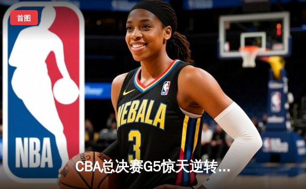 CBA总决赛G5惊天逆转！辽宁本钢加时险胜广东宏远夺队史第四冠
